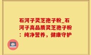 石河子灵芝孢子粉_石河子高品质灵芝孢子粉：纯净营养，健康守护