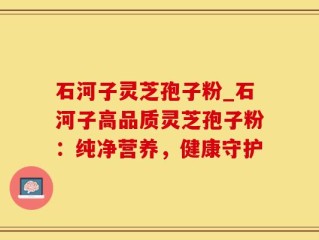 石河子灵芝孢子粉_石河子高品质灵芝孢子粉：纯净营养，健康守护