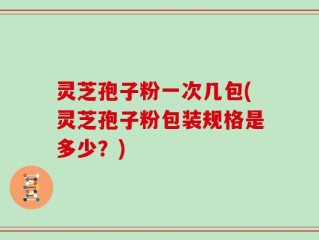 灵芝孢子粉一次几包(灵芝孢子粉包装规格是多少？)