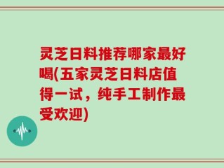 灵芝日料推荐哪家最好喝(五家灵芝日料店值得一试，纯手工制作最受欢迎)
