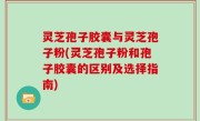 灵芝孢子胶囊与灵芝孢子粉(灵芝孢子粉和孢子胶囊的区别及选择指南)