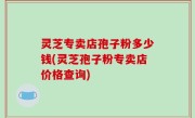 灵芝专卖店孢子粉多少钱(灵芝孢子粉专卖店价格查询)