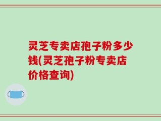 灵芝专卖店孢子粉多少钱(灵芝孢子粉专卖店价格查询)