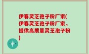 伊春灵芝孢子粉厂家(伊春灵芝孢子粉厂家，提供高质量灵芝孢子粉)