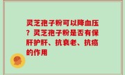 灵芝孢子粉可以降血压？灵芝孢子粉是否有保肝护肝、抗衰老、抗癌的作用