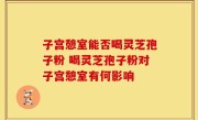 子宫憩室能否喝灵芝孢子粉 喝灵芝孢子粉对子宫憩室有何影响