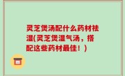 灵芝煲汤配什么药材祛湿(灵芝煲湿气汤，搭配这些药材最佳！)