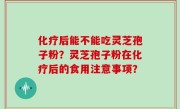 化疗后能不能吃灵芝孢子粉？灵芝孢子粉在化疗后的食用注意事项？