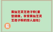 赛仙芝灵芝孢子粉(重塑健康，享受赛仙芝灵芝孢子粉的惊人益处)