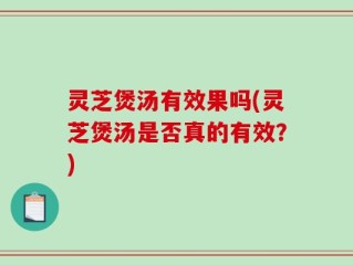 灵芝煲汤有效果吗(灵芝煲汤是否真的有效？)