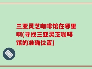 三亚灵芝咖啡馆在哪里啊(寻找三亚灵芝咖啡馆的准确位置)
