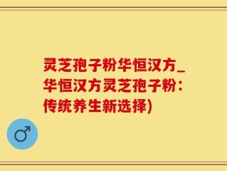 灵芝孢子粉华恒汉方_华恒汉方灵芝孢子粉：传统养生新选择)