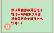 罗汉果西洋参灵芝孢子粉泡水喝吗(罗汉果西洋参灵芝孢子粉可泡水饮用？)
