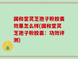 国和堂灵芝孢子粉胶囊效果怎么样(国和堂灵芝孢子粉胶囊：功效评测)