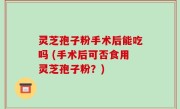 灵芝孢子粉手术后能吃吗 (手术后可否食用灵芝孢子粉？)