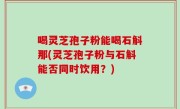 喝灵芝孢子粉能喝石斛那(灵芝孢子粉与石斛能否同时饮用？)