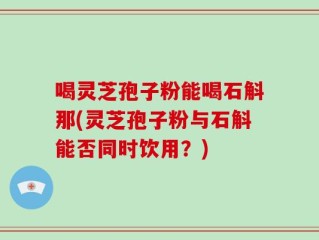 喝灵芝孢子粉能喝石斛那(灵芝孢子粉与石斛能否同时饮用？)