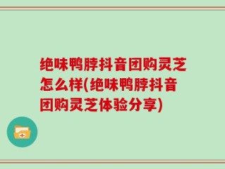 绝味鸭脖抖音团购灵芝怎么样(绝味鸭脖抖音团购灵芝体验分享)