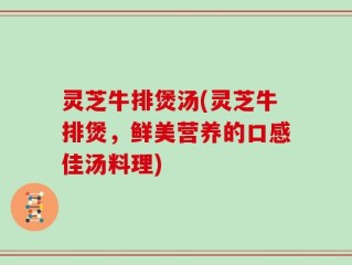 灵芝牛排煲汤(灵芝牛排煲，鲜美营养的口感佳汤料理)