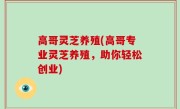 高哥灵芝养殖(高哥专业灵芝养殖，助你轻松创业)