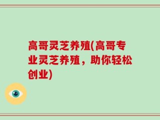 高哥灵芝养殖(高哥专业灵芝养殖，助你轻松创业)