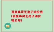 苗皇寨灵芝孢子油价格(苗皇寨灵芝孢子油价格公布)