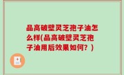 品高破壁灵芝孢子油怎么样(品高破壁灵芝孢子油用后效果如何？)