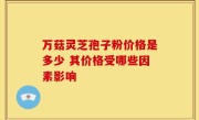 万菇灵芝孢子粉价格是多少 其价格受哪些因素影响