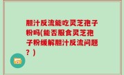胆汁反流能吃灵芝孢子粉吗(能否服食灵芝孢子粉缓解胆汁反流问题？)