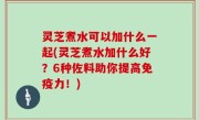 灵芝煮水可以加什么一起(灵芝煮水加什么好？6种佐料助你提高免疫力！)