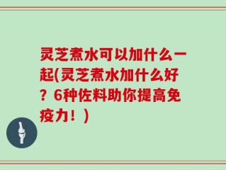 灵芝煮水可以加什么一起(灵芝煮水加什么好？6种佐料助你提高免疫力！)
