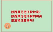 陕西灵芝孢子粉批发？陕西灵芝孢子粉的购买渠道和注意事项？