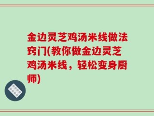 金边灵芝鸡汤米线做法窍门(教你做金边灵芝鸡汤米线，轻松变身厨师)