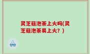 灵芝菇泡茶上火吗(灵芝菇泡茶易上火？)