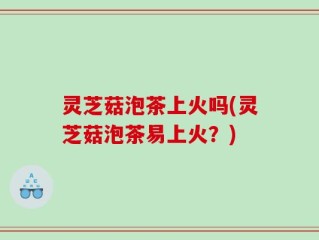 灵芝菇泡茶上火吗(灵芝菇泡茶易上火？)