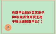 有亚甲炎能吃灵芝孢子粉吗(能否食用灵芝孢子粉以缓解亚甲炎？)