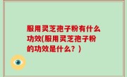 服用灵芝孢子粉有什么功效(服用灵芝孢子粉的功效是什么？)