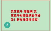 灵芝孢子 糖尿病(灵芝孢子对糖尿病有何好处？新发现值得探究)