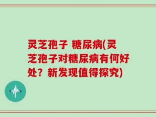 灵芝孢子 糖尿病(灵芝孢子对糖尿病有何好处？新发现值得探究)