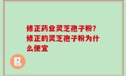 修正药业灵芝孢子粉？修正的灵芝孢子粉为什么便宜