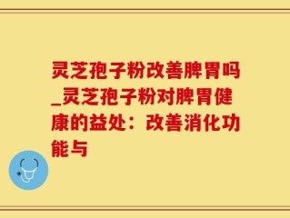 灵芝孢子粉改善脾胃吗_灵芝孢子粉对脾胃健康的益处：改善消化功能与