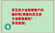 灵芝孢子油是哪里产的最好呢(哪里的灵芝孢子油质量最佳？ - 资讯报道)