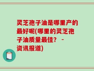 灵芝孢子油是哪里产的最好呢(哪里的灵芝孢子油质量最佳？ - 资讯报道)