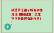 破壁灵芝孢子粉有副作用没(破解疑惑：灵芝孢子粉是否有副作用？)