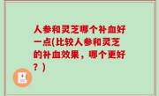 人参和灵芝哪个补血好一点(比较人参和灵芝的补血效果，哪个更好？)