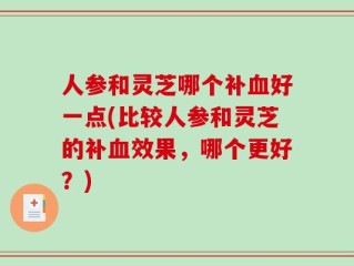 人参和灵芝哪个补血好一点(比较人参和灵芝的补血效果，哪个更好？)