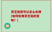 灵芝菇苦可以怎么处理(如何处理灵芝菇的苦味？)