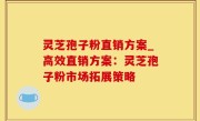 灵芝孢子粉直销方案_高效直销方案：灵芝孢子粉市场拓展策略