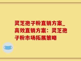 灵芝孢子粉直销方案_高效直销方案：灵芝孢子粉市场拓展策略