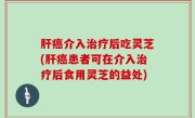 肝癌介入治疗后吃灵芝(肝癌患者可在介入治疗后食用灵芝的益处)